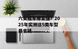 六安租车哪家强？2025年实测这5类车型最省钱