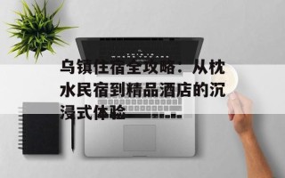 乌镇住宿全攻略：从枕水民宿到精品酒店的沉浸式体验