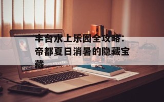 丰台水上乐园全攻略：帝都夏日消暑的隐藏宝藏