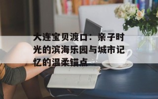 大连宝贝渡口：亲子时光的滨海乐园与城市记忆的温柔锚点
