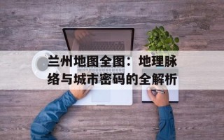 兰州地图全图：地理脉络与城市密码的全解析