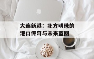 大连新港：北方明珠的港口传奇与未来蓝图