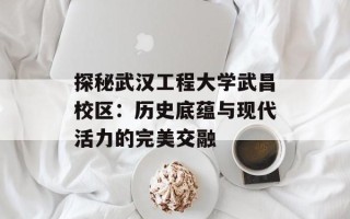 探秘武汉工程大学武昌校区：历史底蕴与现代活力的完美交融