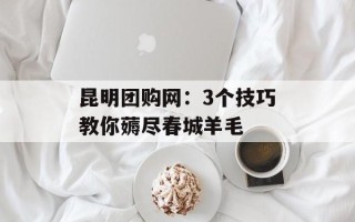 昆明团购网：3个技巧教你薅尽春城羊毛