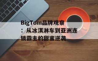 BigTom品牌观察：从冰淇淋车到亚洲连锁霸主的甜蜜逆袭