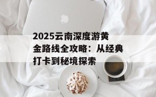 2025云南深度游黄金路线全攻略：从经典打卡到秘境探索