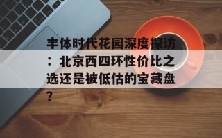丰体时代花园深度探访：北京西四环性价比之选还是被低估的宝藏盘？