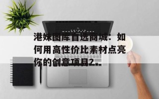 港妹图库自选商城：如何用高性价比素材点亮你的创意项目？