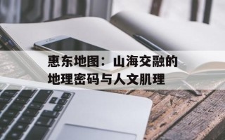 惠东地图：山海交融的地理密码与人文肌理