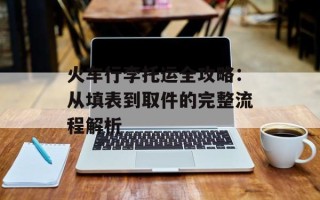 火车行李托运全攻略：从填表到取件的完整流程解析
