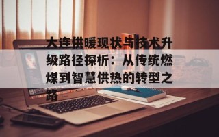大连供暖现状与技术升级路径探析：从传统燃煤到智慧供热的转型之路
