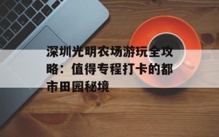 深圳光明农场游玩全攻略：值得专程打卡的都市田园秘境