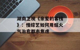 湖南卫视《亲爱的客栈》：慢综艺如何用烟火气治愈都市焦虑