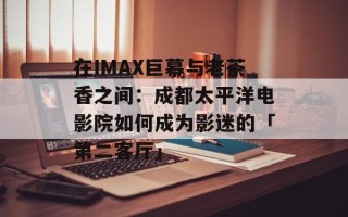 在IMAX巨幕与老茶香之间：成都太平洋电影院如何成为影迷的「第二客厅」