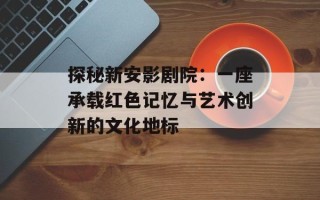 探秘新安影剧院：一座承载红色记忆与艺术创新的文化地标