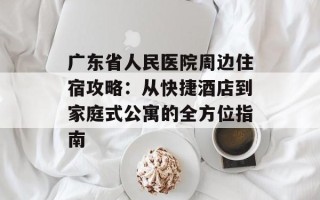 广东省人民医院周边住宿攻略：从快捷酒店到家庭式公寓的全方位指南
