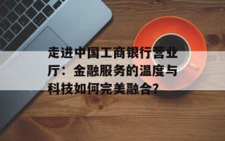 走进中国工商银行营业厅：金融服务的温度与科技如何完美融合？