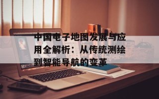 中国电子地图发展与应用全解析：从传统测绘到智能导航的变革
