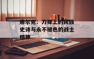 廓尔克：刀锋上的民族史诗与永不褪色的战士精神
