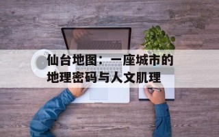 仙台地图：一座城市的地理密码与人文肌理