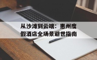 从沙滩到云端：惠州度假酒店全场景避世指南