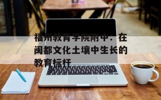 福州教育学院附中：在闽都文化土壤中生长的教育标杆