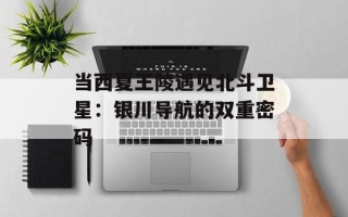 当西夏王陵遇见北斗卫星：银川导航的双重密码