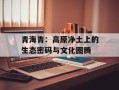 青海青：高原净土上的生态密码与文化图腾