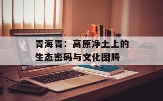 青海青：高原净土上的生态密码与文化图腾