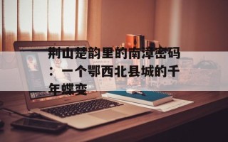 荆山楚韵里的南漳密码：一个鄂西北县城的千年蝶变