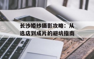 长沙婚纱摄影攻略：从选店到成片的避坑指南