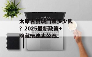 太原古县城门票多少钱？2025最新政策+隐藏玩法大公开