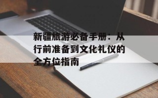 新疆旅游必备手册：从行前准备到文化礼仪的全方位指南