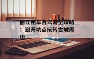 丽江租车自驾游全攻略：避开坑点玩转古城周边