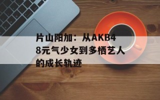 片山阳加：从AKB48元气少女到多栖艺人的成长轨迹