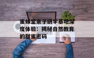 蜜蜂堂亲子研学基地深度体验：揭秘自然教育的甜蜜密码