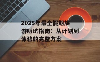 2025年最全假期旅游避坑指南：从计划到体验的完整方案