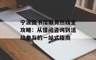 宁波图书馆服务热线全攻略：从借阅咨询到活动参与的一站式指南