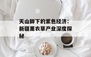 天山脚下的紫色经济：新疆薰衣草产业深度探秘