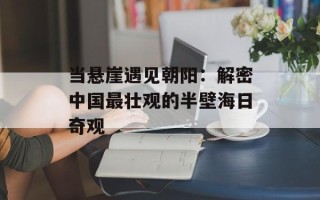 当悬崖遇见朝阳：解密中国最壮观的半壁海日奇观