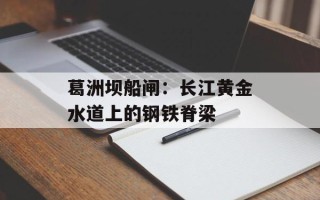 葛洲坝船闸：长江黄金水道上的钢铁脊梁
