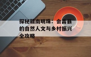 探秘赣南明珠：会昌县的自然人文与乡村振兴全攻略