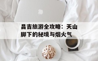 昌吉旅游全攻略：天山脚下的秘境与烟火气