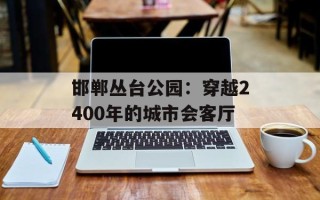 邯郸丛台公园：穿越2400年的城市会客厅