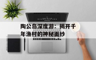 陶公岛深度游：揭开千年渔村的神秘面纱