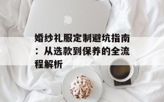 婚纱礼服定制避坑指南：从选款到保养的全流程解析