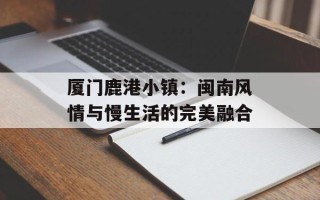 厦门鹿港小镇：闽南风情与慢生活的完美融合