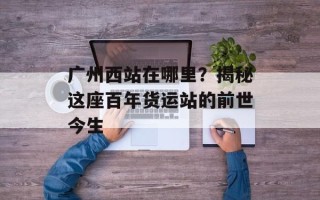 广州西站在哪里？揭秘这座百年货运站的前世今生