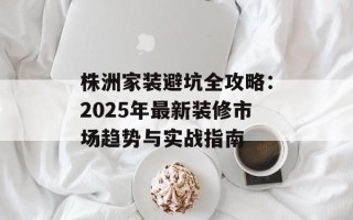 株洲家装避坑全攻略：2025年最新装修市场趋势与实战指南