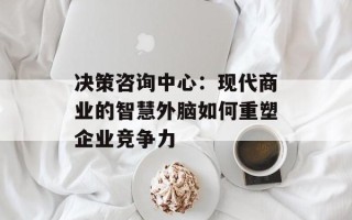 决策咨询中心：现代商业的智慧外脑如何重塑企业竞争力